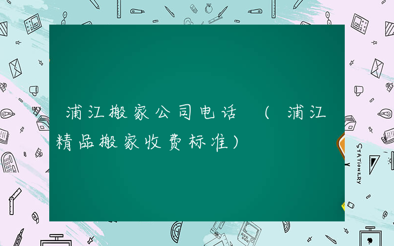 浦江搬家公司电话 (浦江精品搬家收费标准)